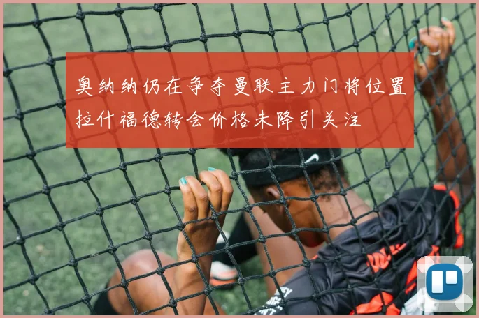 奥纳纳仍在争夺曼联主力门将位置拉什福德转会价格未降引关注