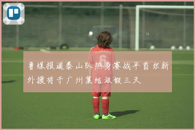 鲁媒报道泰山队热身赛战平首尔新外援将于广州集结放假三天