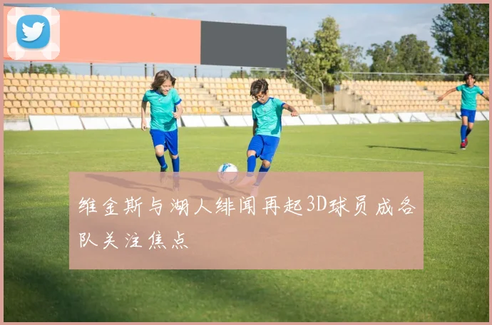 维金斯与湖人绯闻再起3D球员成各队关注焦点