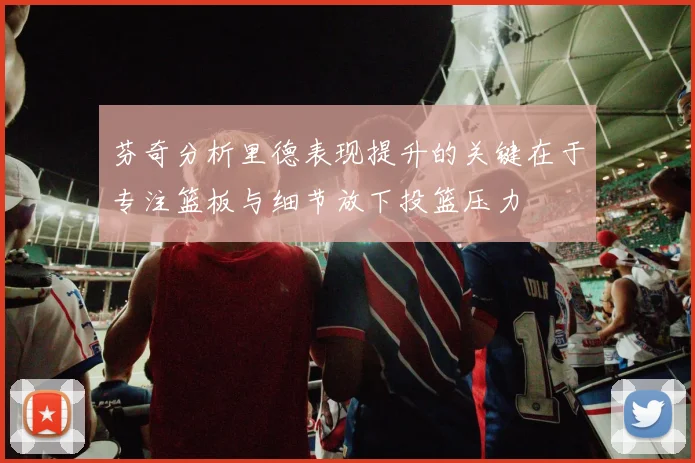 芬奇分析里德表现提升的关键在于专注篮板与细节放下投篮压力