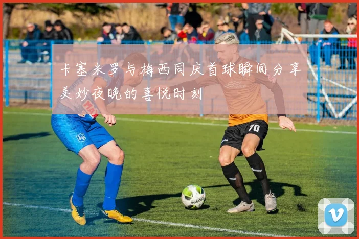 卡塞米罗与梅西同庆首球瞬间分享美妙夜晚的喜悦时刻
