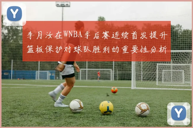 李月汝在WNBA季后赛连续首发提升篮板保护对球队胜利的重要性分析