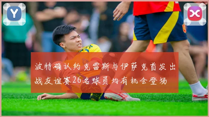 波特确认约克雷斯与伊萨克首发出战友谊赛26名球员均有机会登场