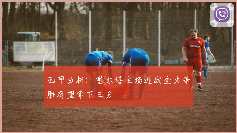 西甲分析：塞尔塔主场迎战全力争胜有望拿下三分