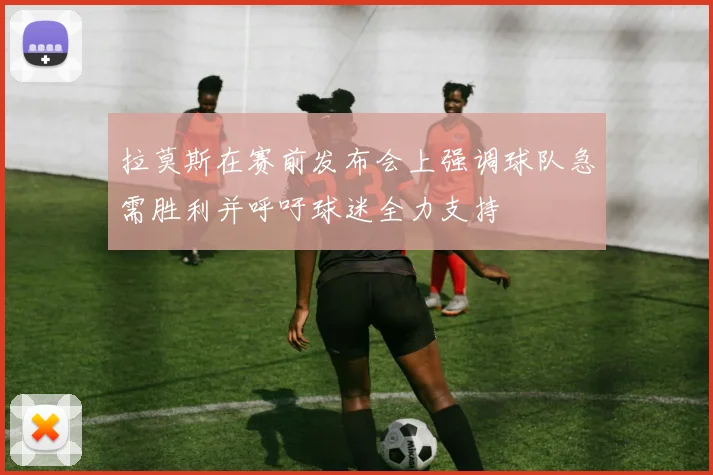 拉莫斯在赛前发布会上强调球队急需胜利并呼吁球迷全力支持