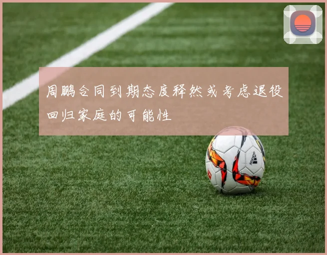周鹏合同到期态度释然或考虑退役回归家庭的可能性