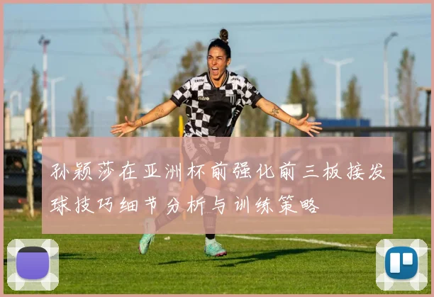 孙颖莎在亚洲杯前强化前三板接发球技巧细节分析与训练策略