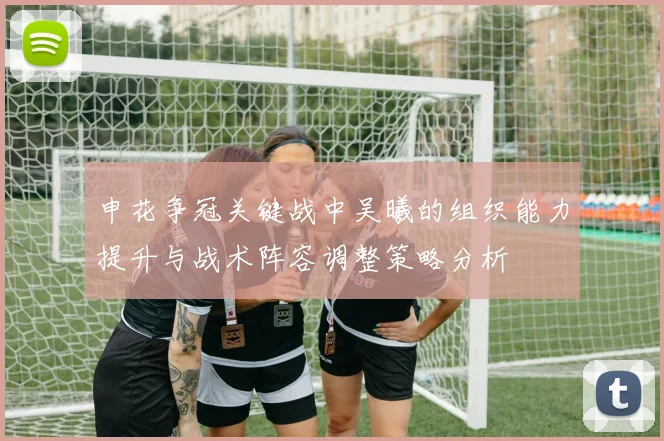 申花争冠关键战中吴曦的组织能力提升与战术阵容调整策略分析