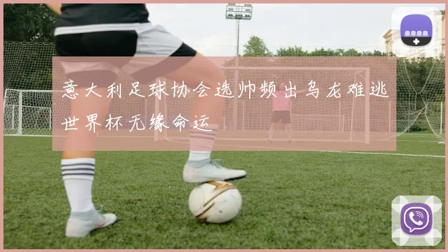 意大利足球协会选帅频出乌龙难逃世界杯无缘命运