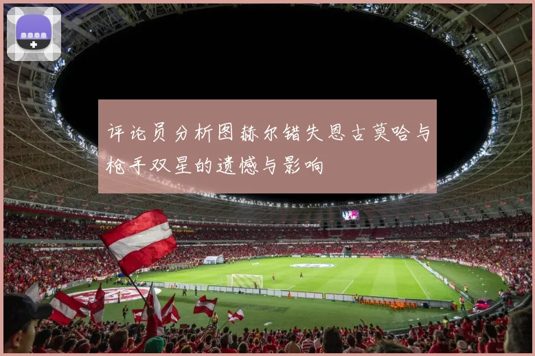 评论员分析图赫尔错失恩古莫哈与枪手双星的遗憾与影响