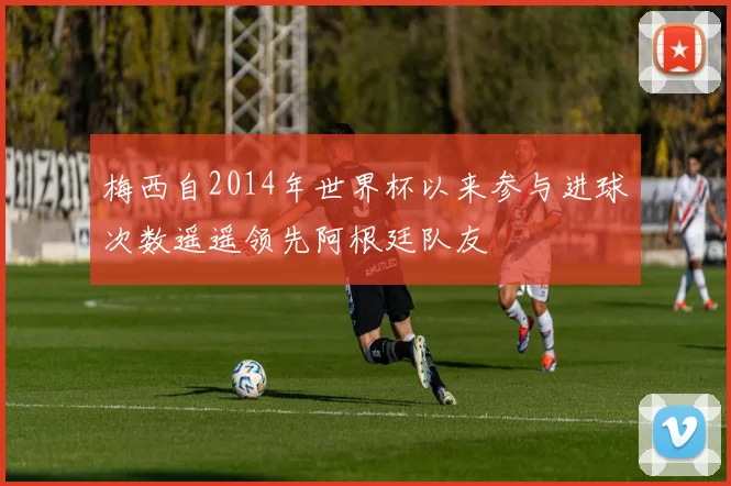 梅西自2014年世界杯以来参与进球次数遥遥领先阿根廷队友